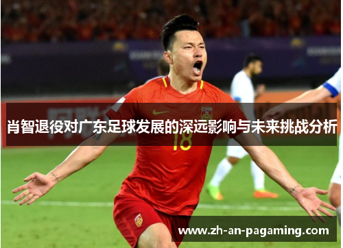 肖智退役对广东足球发展的深远影响与未来挑战分析 肖智退役对广东足球发展的深远影响与未来挑战分析