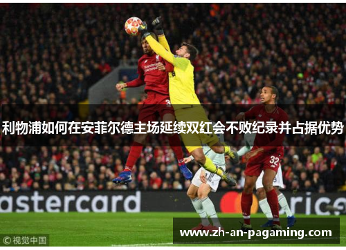 利物浦如何在安菲尔德主场延续双红会不败纪录并占据优势 利物浦如何在安菲尔德主场延续双红会不败纪录并占据优势