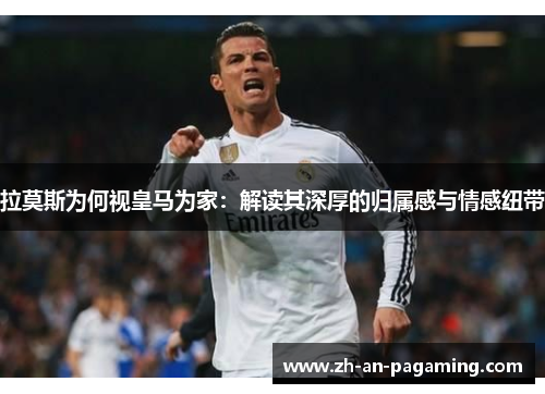 拉莫斯为何视皇马为家：解读其深厚的归属感与情感纽带