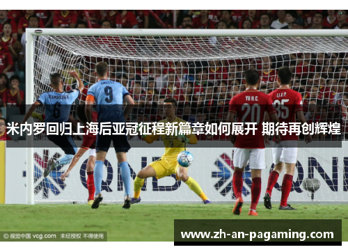 米内罗回归上海后亚冠征程新篇章如何展开 期待再创辉煌
