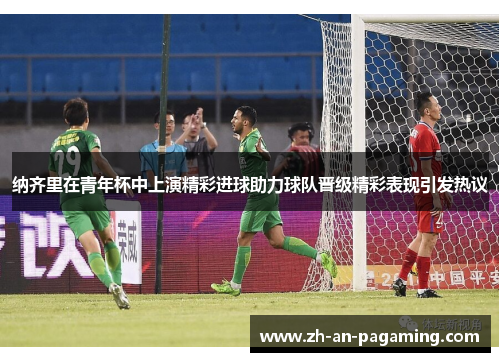 纳齐里在青年杯中上演精彩进球助力球队晋级精彩表现引发热议
