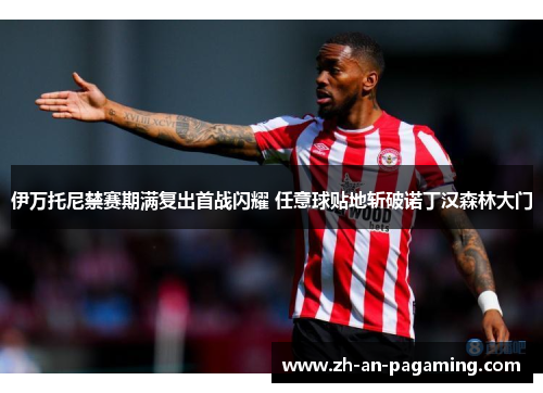 伊万托尼禁赛期满复出首战闪耀 任意球贴地斩破诺丁汉森林大门